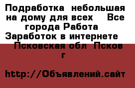 Подработка- небольшая на дому для всех. - Все города Работа » Заработок в интернете   . Псковская обл.,Псков г.